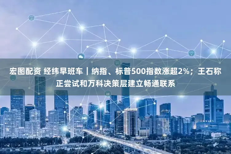 宏图配资 经纬早班车｜纳指、标普500指数涨超2%；王石称正尝试和万科决策层建立畅通联系