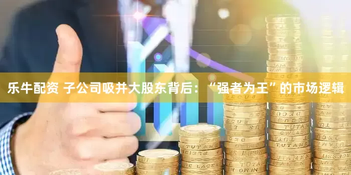 乐牛配资 子公司吸并大股东背后：“强者为王”的市场逻辑