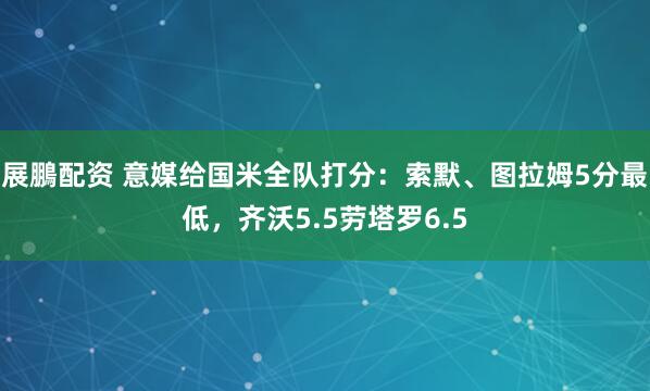 展鵬配资 意媒给国米全队打分：索默、图拉姆5分最低，齐沃5.5劳塔罗6.5