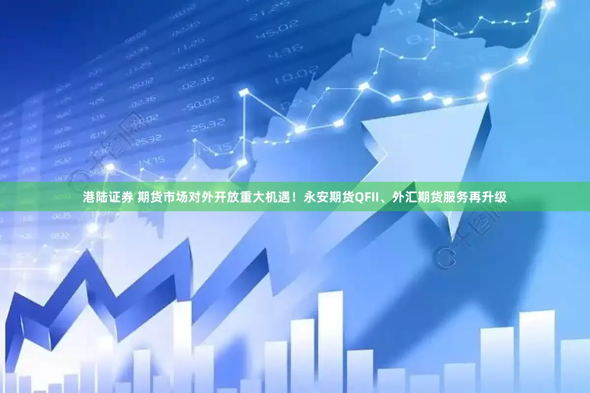 港陆证券 期货市场对外开放重大机遇！永安期货QFII、外汇期货服务再升级
