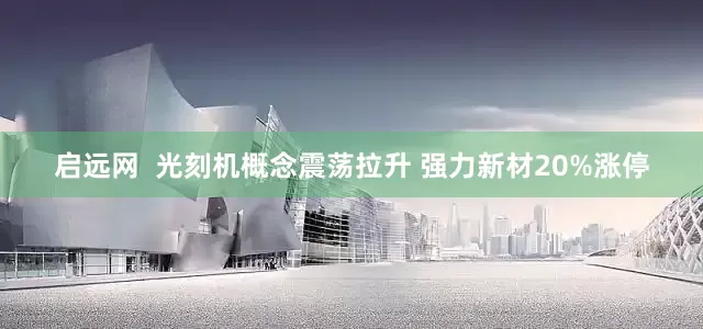 启远网  光刻机概念震荡拉升 强力新材20%涨停
