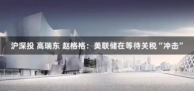 沪深投 高瑞东 赵格格：美联储在等待关税“冲击”