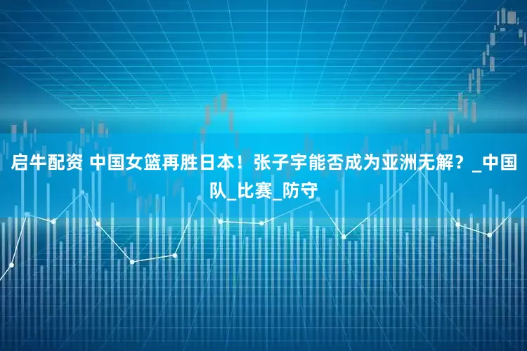 启牛配资 中国女篮再胜日本！张子宇能否成为亚洲无解？_中国队_比赛_防守