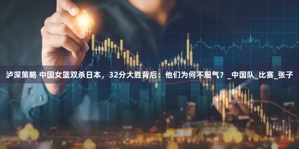 泸深策略 中国女篮双杀日本，32分大胜背后：他们为何不服气？_中国队_比赛_张子