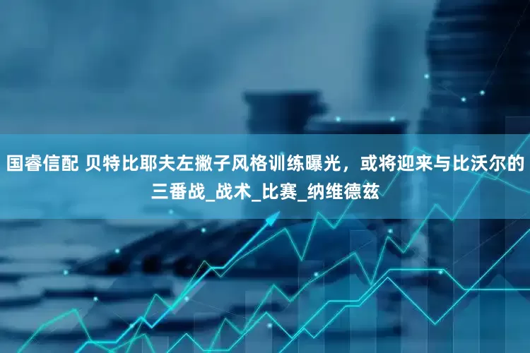 国睿信配 贝特比耶夫左撇子风格训练曝光，或将迎来与比沃尔的三番战_战术_比赛_纳维德兹