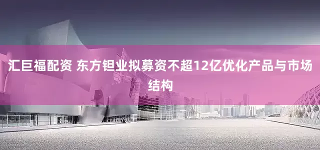 汇巨福配资 东方钽业拟募资不超12亿优化产品与市场结构