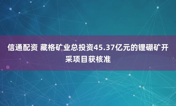信通配资 藏格矿业总投资45.37亿元的锂硼矿开采项目获核准