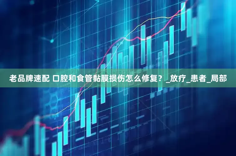 老品牌速配 口腔和食管黏膜损伤怎么修复？_放疗_患者_局部