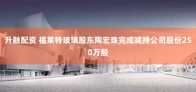 升融配资 福莱特玻璃股东陶宏珠完成减持公司股份250万股