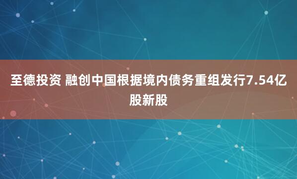 至德投资 融创中国根据境内债务重组发行7.54亿股新股