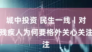 城中投资 民生一线丨对残疾人为何要格外关心关注