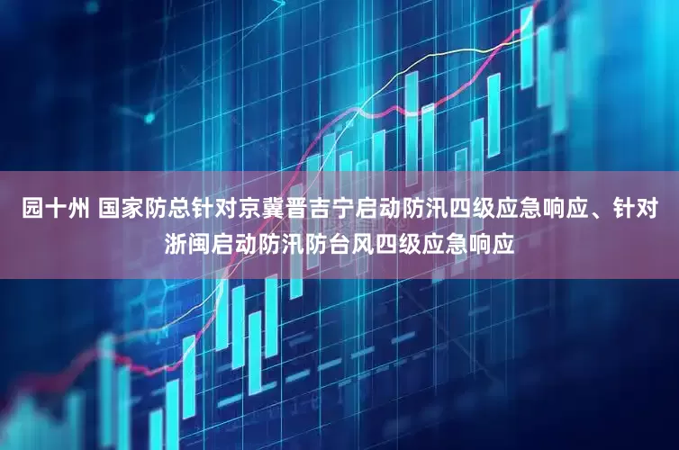 园十州 国家防总针对京冀晋吉宁启动防汛四级应急响应、针对浙闽启动防汛防台风四级应急响应