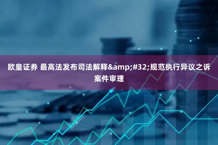 欧皇证券 最高法发布司法解释&#32;规范执行异议之诉案件审理