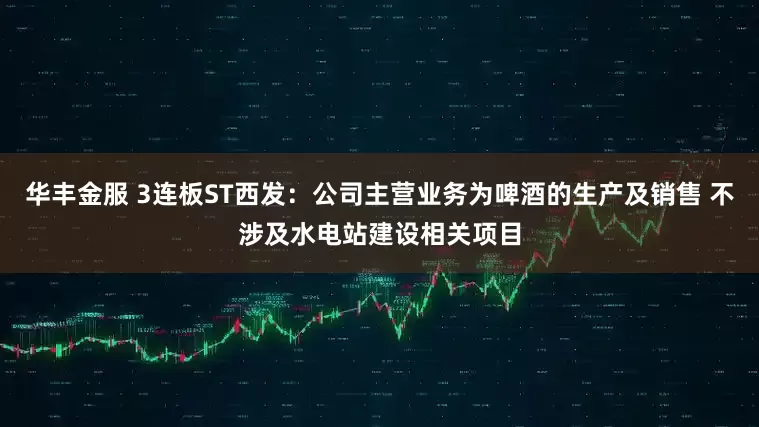 华丰金服 3连板ST西发：公司主营业务为啤酒的生产及销售 不涉及水电站建设相关项目