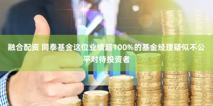 融合配资 同泰基金这位业绩超100%的基金经理疑似不公平对待投资者