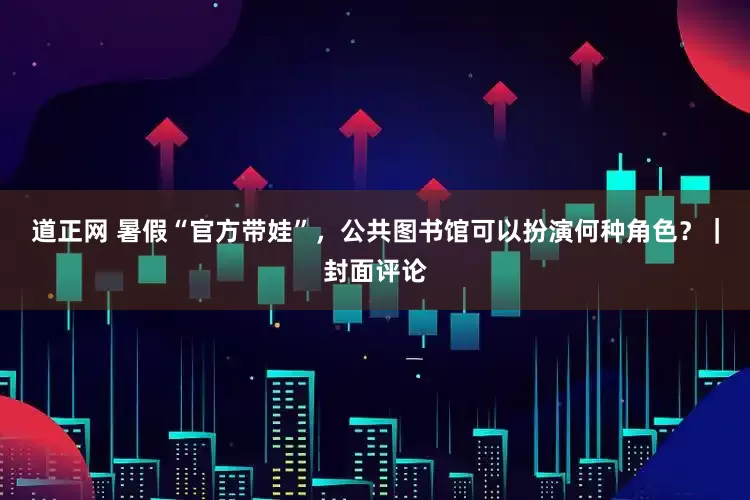 道正网 暑假“官方带娃”，公共图书馆可以扮演何种角色？｜封面评论