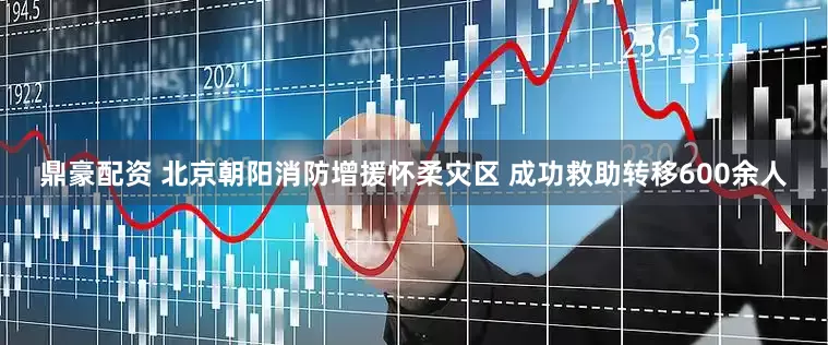 鼎豪配资 北京朝阳消防增援怀柔灾区 成功救助转移600余人