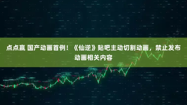 点点赢 国产动画首例！《仙逆》贴吧主动切割动画，禁止发布动画相关内容