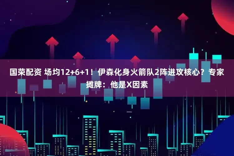 国荣配资 场均12+6+1！伊森化身火箭队2阵进攻核心？专家摊牌：他是X因素