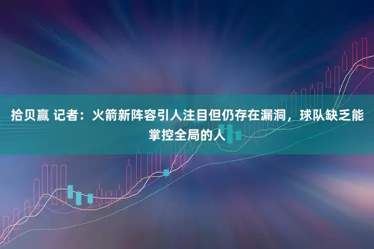 拾贝赢 记者：火箭新阵容引人注目但仍存在漏洞，球队缺乏能掌控全局的人