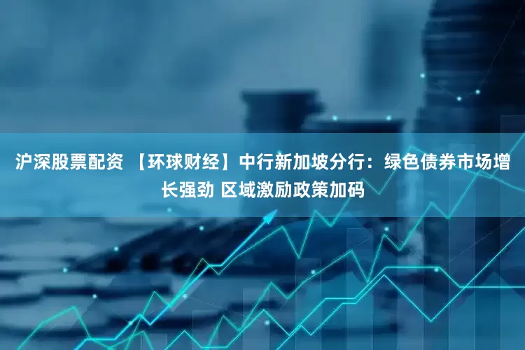 沪深股票配资 【环球财经】中行新加坡分行：绿色债券市场增长强劲 区域激励政策加码