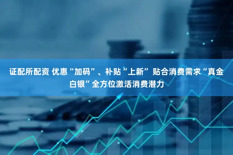 证配所配资 优惠“加码”、补贴“上新” 贴合消费需求“真金白银”全方位激活消费潜力