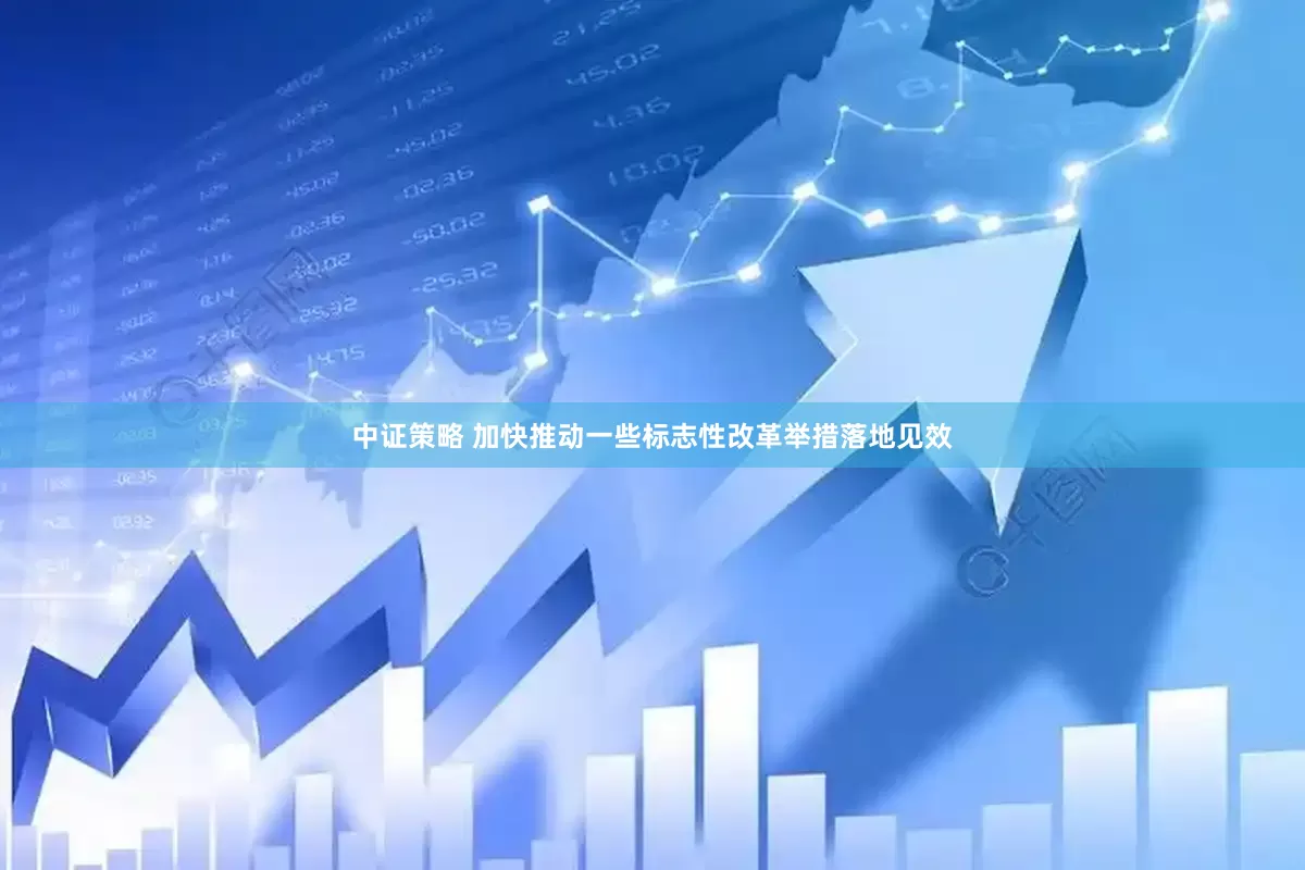 中证策略 加快推动一些标志性改革举措落地见效