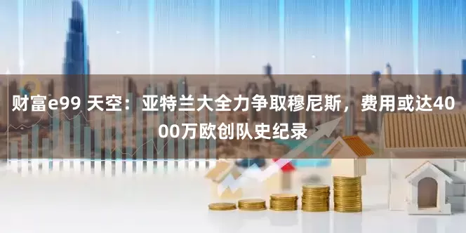 财富e99 天空：亚特兰大全力争取穆尼斯，费用或达4000万欧创队史纪录