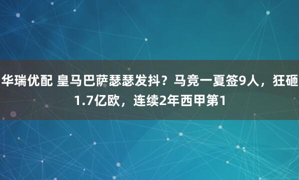 华瑞优配 皇马巴萨瑟瑟发抖？马竞一夏签9人，狂砸1.7亿欧，连续2年西甲第1