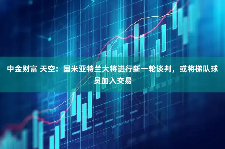 中金财富 天空：国米亚特兰大将进行新一轮谈判，或将梯队球员加入交易