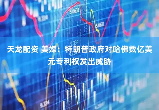 天龙配资 美媒：特朗普政府对哈佛数亿美元专利权发出威胁