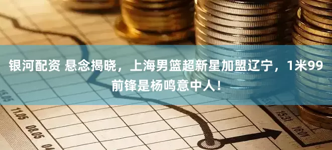 银河配资 悬念揭晓，上海男篮超新星加盟辽宁，1米99前锋是杨鸣意中人！