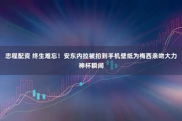 忠程配资 终生难忘！安东内拉被拍到手机壁纸为梅西亲吻大力神杯瞬间