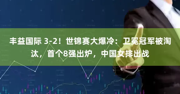 丰益国际 3-2！世锦赛大爆冷：卫冕冠军被淘汰，首个8强出炉，中国女排出战