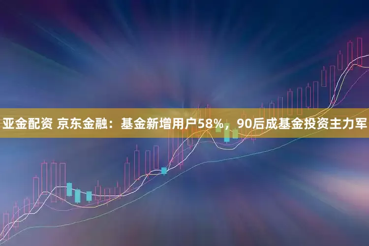 亚金配资 京东金融：基金新增用户58%，90后成基金投资主力军