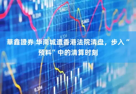 華鑫證券 华南城遭香港法院清盘，步入“预料”中的清算时刻