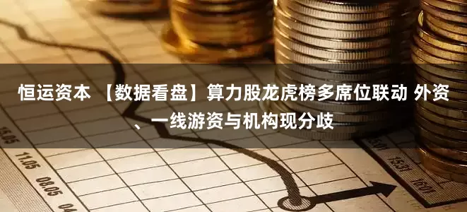恒运资本 【数据看盘】算力股龙虎榜多席位联动 外资、一线游资与机构现分歧