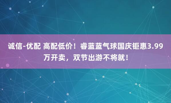 诚信-优配 高配低价！睿蓝蓝气球国庆钜惠3.99万开卖，双节出游不将就！