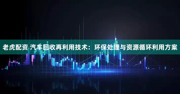 老虎配资 汽车回收再利用技术：环保处理与资源循环利用方案