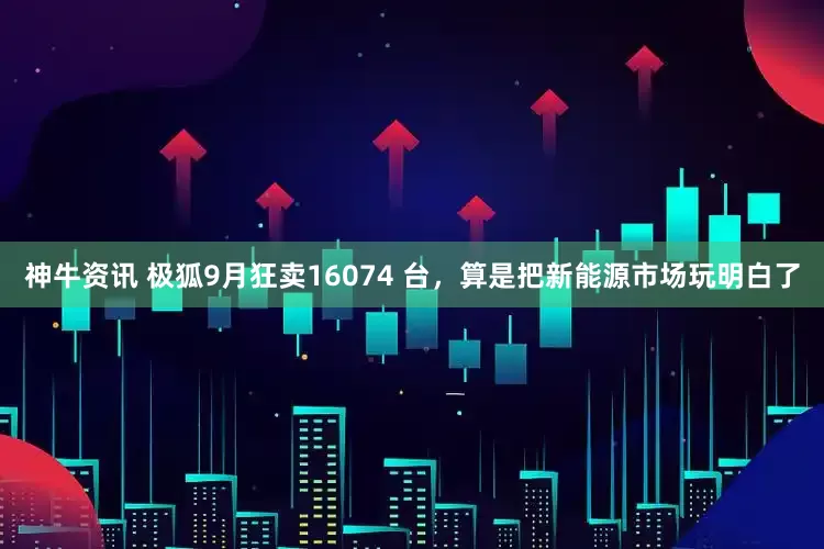神牛资讯 极狐9月狂卖16074 台，算是把新能源市场玩明白了