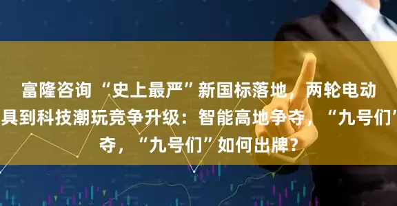 富隆咨询 “史上最严”新国标落地,两轮电动车从出行工具到科技潮玩竞争升级:智能高地争夺,“九号们”如何出牌?