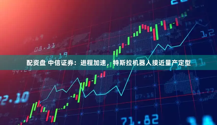 配资盘 中信证券：进程加速，特斯拉机器人接近量产定型