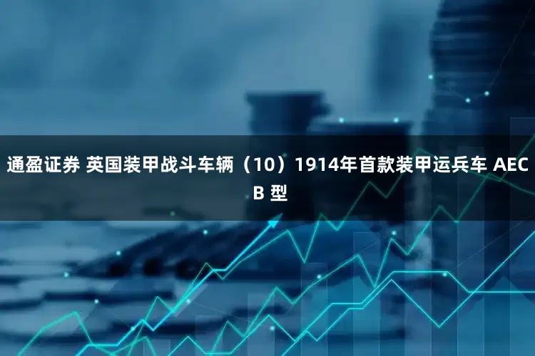 通盈证券 英国装甲战斗车辆（10）1914年首款装甲运兵车 AEC B 型